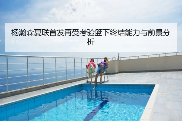 杨瀚森夏联首发再受考验篮下终结能力与前景分析