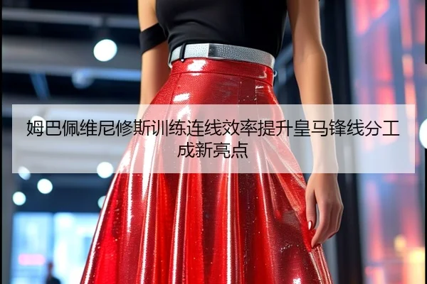 姆巴佩维尼修斯训练连线效率提升皇马锋线分工成新亮点 - leyu